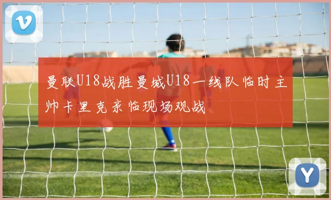 曼联U18战胜曼城U18一线队临时主帅卡里克亲临现场观战