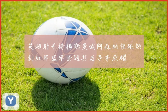 英超射手榜揭晓曼城阿森纳领跑热刺红军蓝军紧随其后争夺荣耀