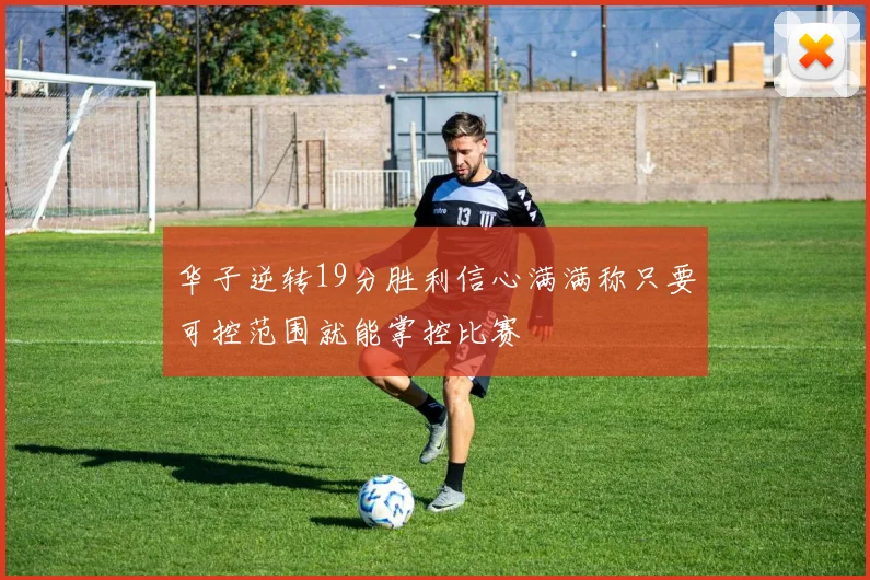 华子逆转19分胜利信心满满称只要可控范围就能掌控比赛