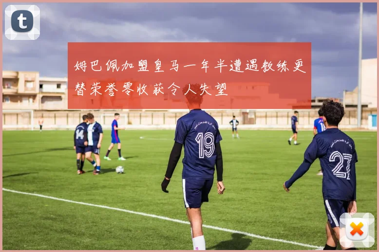 姆巴佩加盟皇马一年半遭遇教练更替荣誉零收获令人失望