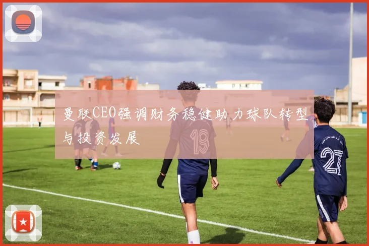 曼联CEO强调财务稳健助力球队转型与投资发展
