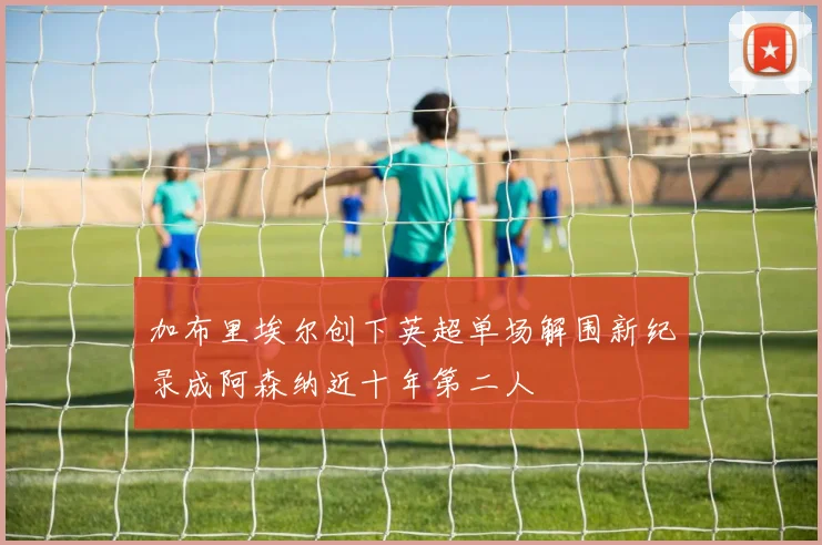 加布里埃尔创下英超单场解围新纪录成阿森纳近十年第二人