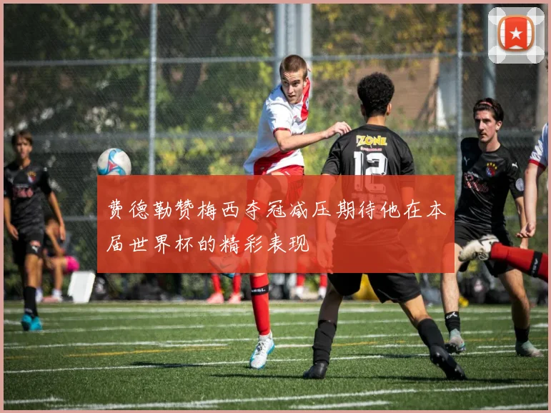 费德勒赞梅西夺冠减压期待他在本届世界杯的精彩表现