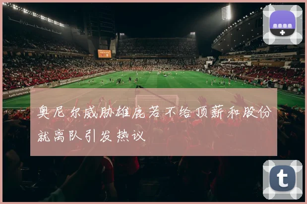 奥尼尔威胁雄鹿若不给顶薪和股份就离队引发热议