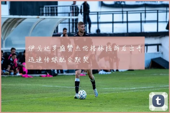 伊戈达罗盛赞杰伦格林挡拆后出手迅速传球配合默契