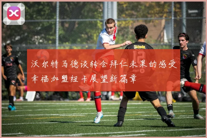 沃尔特马德谈转会拜仁未果的感受幸福加盟纽卡展望新篇章