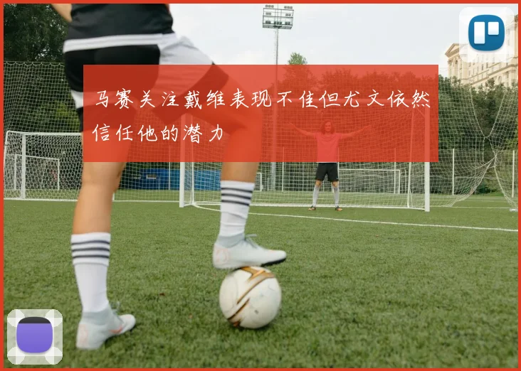 马赛关注戴维表现不佳但尤文依然信任他的潜力