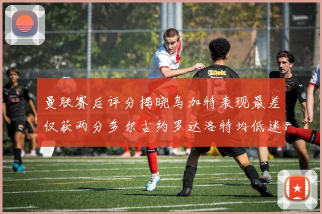 曼联赛后评分揭晓乌加特表现最差仅获两分多尔古约罗达洛特均低迷仅得四分