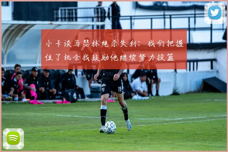 小卡谈马瑟林绝杀失利：我们把握住了机会我鼓励他继续努力投篮