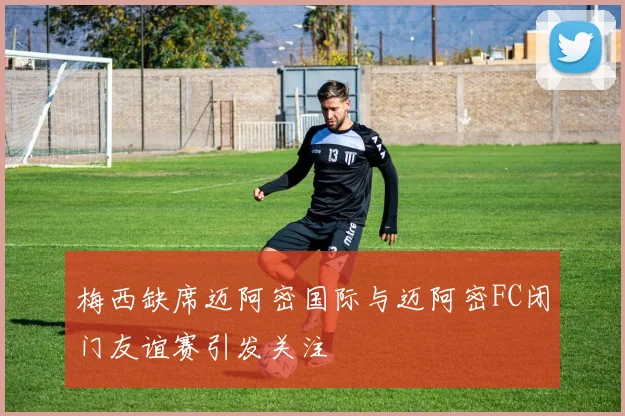梅西缺席迈阿密国际与迈阿密FC闭门友谊赛引发关注
