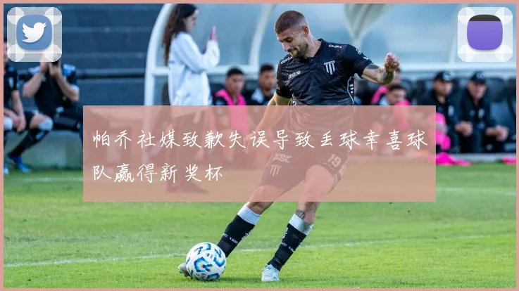 帕乔社媒致歉失误导致丢球幸喜球队赢得新奖杯