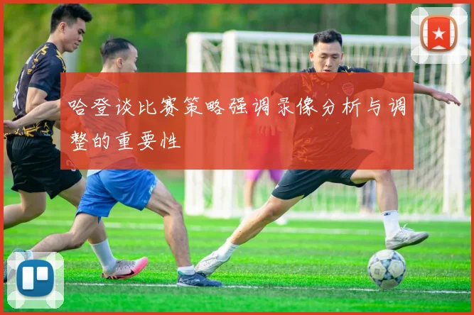 哈登谈比赛策略强调录像分析与调整的重要性