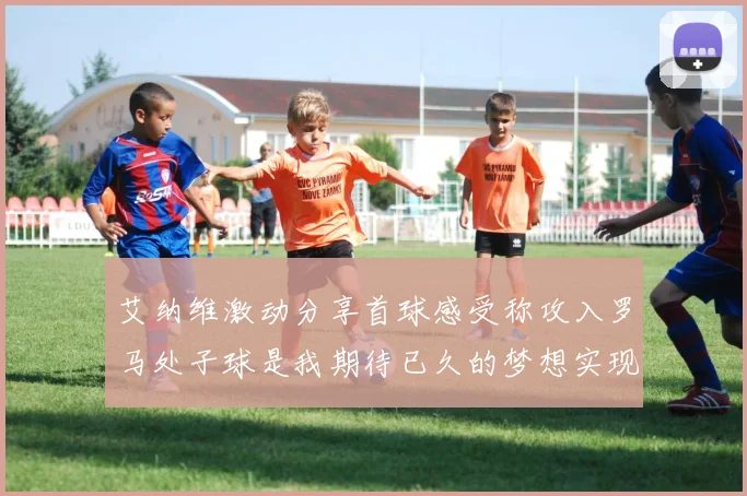 艾纳维激动分享首球感受称攻入罗马处子球是我期待已久的梦想实现