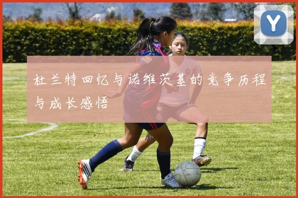 杜兰特回忆与诺维茨基的竞争历程与成长感悟