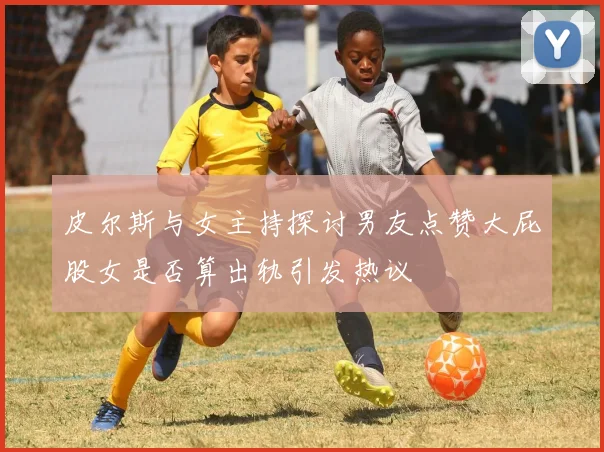 皮尔斯与女主持探讨男友点赞大屁股女是否算出轨引发热议