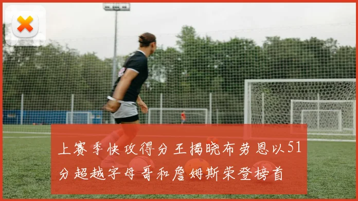 上赛季快攻得分王揭晓布劳恩以51分超越字母哥和詹姆斯荣登榜首