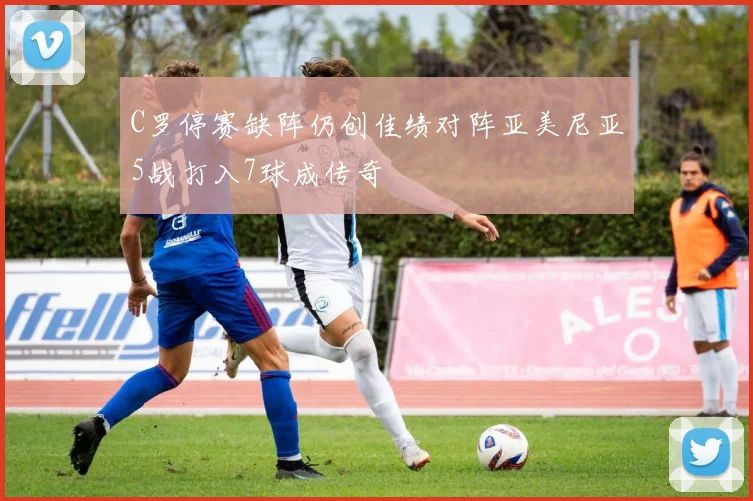 C罗停赛缺阵仍创佳绩对阵亚美尼亚5战打入7球成传奇