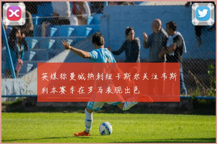 英媒称曼城热刺纽卡斯尔关注韦斯利本赛季在罗马表现出色