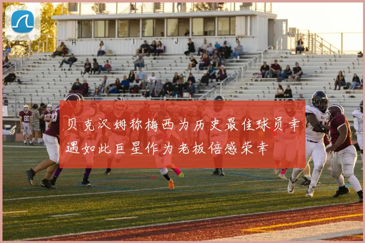 贝克汉姆称梅西为历史最佳球员幸遇如此巨星作为老板倍感荣幸