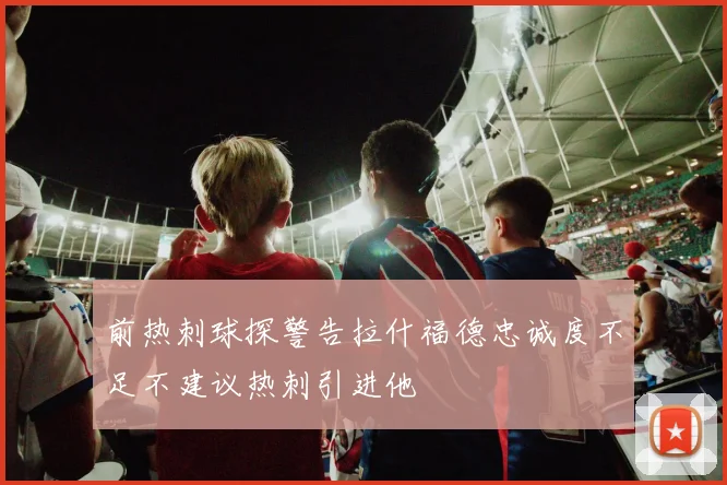 前热刺球探警告拉什福德忠诚度不足不建议热刺引进他