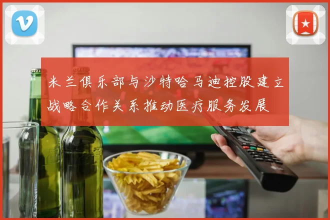 米兰俱乐部与沙特哈马迪控股建立战略合作关系推动医疗服务发展