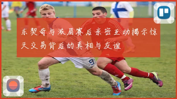 东契奇与浓眉赛后亲密互动揭示惊天交易背后的真相与友谊