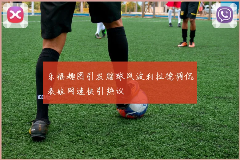乐福趣图引发赌球风波利拉德调侃表妹网速快引热议