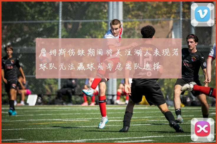 詹姆斯伤缺期间将关注湖人表现若球队无法赢球或考虑离队选择