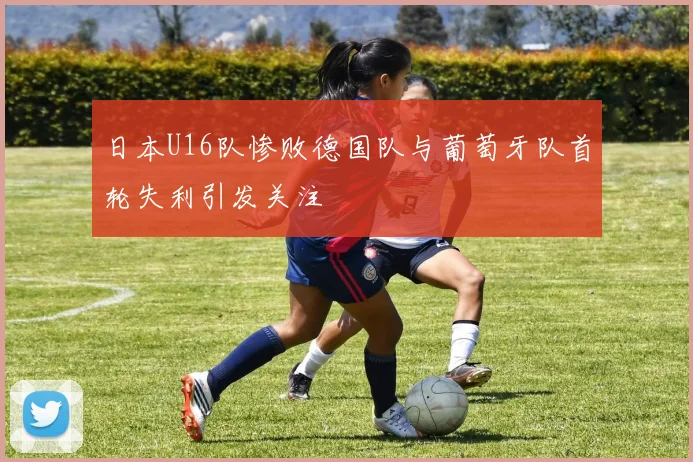 日本U16队惨败德国队与葡萄牙队首轮失利引发关注