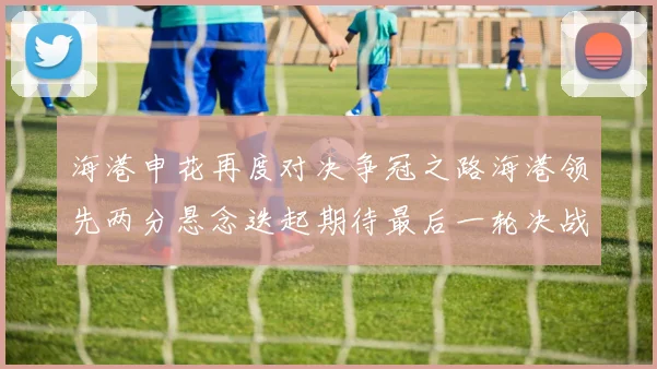 海港申花再度对决争冠之路海港领先两分悬念迭起期待最后一轮决战