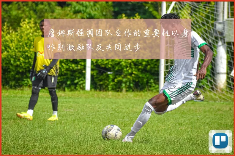 詹姆斯强调团队合作的重要性以身作则激励队友共同进步