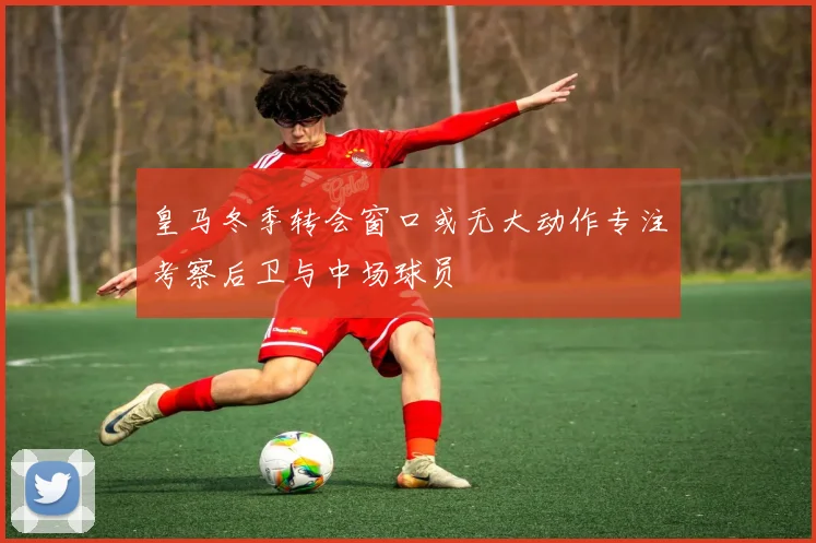 皇马冬季转会窗口或无大动作专注考察后卫与中场球员