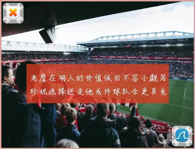 老詹在湖人的价值依旧不容小觑若珍妮选择送走他或许球队会更具竞争力