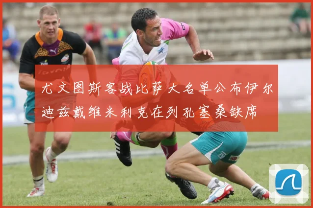 尤文图斯客战比萨大名单公布伊尔迪兹戴维米利克在列孔塞桑缺席