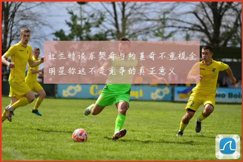 杜兰特谈东契奇与约基奇不重视全明星称这不是竞争的真正意义