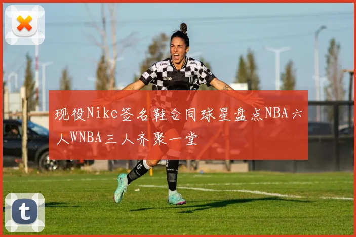 现役Nike签名鞋合同球星盘点NBA六人WNBA三人齐聚一堂